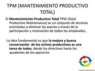 TPM (MANTENIMIENTO PRODUCTIVO
TOTAL)
El Mantenimiento Productivo Total TPM (Total
Productive Maintenance) es un conjunto de técnicas
orientadas a eliminar las averías a través de la
participación y motivación de todos los empleados.
La idea fundamental es que la mejora y buena
conservación de los activos productivos es una
tarea de todos, desde los directivos hasta los
ayudantes de los operarios
 