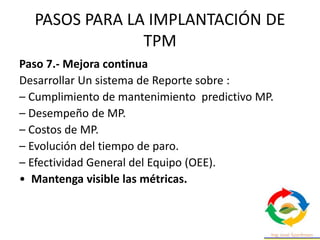 PASOS PARA LA IMPLANTACIÓN DE
TPM
Paso 7.- Mejora continua
Desarrollar Un sistema de Reporte sobre :
– Cumplimiento de mantenimiento predictivo MP.
– Desempeño de MP.
– Costos de MP.
– Evolución del tiempo de paro.
– Efectividad General del Equipo (OEE).
• Mantenga visible las métricas.
 