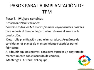 PASOS PARA LA IMPLANTACIÓN DE
TPM
Paso 7.- Mejora continua
Desarrollar Planificaciones:
Combine todos los MP diarios/semanales/mensuales posibles
para reducir el tiempo de paro o los retrasos al arrancar la
producción.
Desarrolle planificación para eliminar picos. Asegúrese de
considerar los planes de mantenimiento sugeridos por el
fabricante.
Al adquirir equipos nuevos, considere vincular un contrato de
mantenimiento con el acuerdo de compra.
Mantenga el historial del equipo.
 
