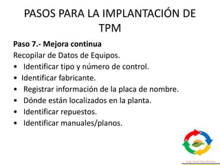 PASOS PARA LA IMPLANTACIÓN DE
TPM
Paso 7.- Mejora continua
Recopilar de Datos de Equipos.
• Identificar tipo y número de control.
• Identificar fabricante.
• Registrar información de la placa de nombre.
• Dónde están localizados en la planta.
• Identificar repuestos.
• Identificar manuales/planos.
 