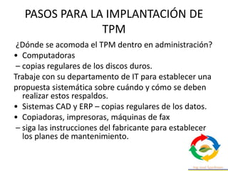 PASOS PARA LA IMPLANTACIÓN DE
TPM
¿Dónde se acomoda el TPM dentro en administración?
• Computadoras
– copias regulares de los discos duros.
Trabaje con su departamento de IT para establecer una
propuesta sistemática sobre cuándo y cómo se deben
realizar estos respaldos.
• Sistemas CAD y ERP – copias regulares de los datos.
• Copiadoras, impresoras, máquinas de fax
– siga las instrucciones del fabricante para establecer
los planes de mantenimiento.
 