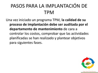 PASOS PARA LA IMPLANTACIÓN DE
TPM
Una vez iniciado un programa TPM, la calidad de su
proceso de implantación debe ser auditada por el
departamento de mantenimiento de cara a
controlar los costos, comprobar que las actividades
planificadas se han realizado y plantear objetivos
para siguientes fases.
 