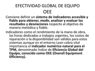 EFECTIVIDAD GLOBAL DE EQUIPO
OEE
Conviene definir un sistema de indicadores accesible y
fiable para obtener, medir, analizar y evaluar los
resultados y desviaciones respecto al objetivo de
manera metódica y fiable.
Indicadores como el rendimiento de la mano de obra,
las horas dedicadas a trabajos urgentes, los costos de
reparación o la disponibilidad son válidos para estos
sistemas aunque en el entorno Lean cobra vital
importancia el indicador numérico natural para el
TPM, denominado Índice de Eficiencia Global del
Equipo, conocido como OEE (Overall Equipment
Efficiency).
 