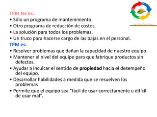 TPM No es:
• Sólo un programa de mantenimiento.
• Otro programa de reducción de costos.
• La solución para todos los problemas.
• Un truco para hacerse cargo de las bajas en el personal.
TPM es:
• Resolver problemas que dañan la capacidad de nuestro equipo.
• Mantener el nivel del equipo para que fabrique productos sin
defectos.
• Ayudar a inculcar el sentido de propiedad hacia el desempeño
del equipo.
• Desarrollar habilidades a medida que se resuelven los
problemas
• Permite que el equipo sea “fácil de usar correctamente u difícil
de usar mal”.
 