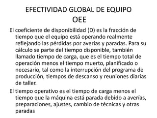 EFECTIVIDAD GLOBAL DE EQUIPO
OEE
El coeficiente de disponibilidad (D) es la fracción de
tiempo que el equipo está operando realmente
reflejando las pérdidas por averías y paradas. Para su
cálculo se parte del tiempo disponible, también
llamado tiempo de carga, que es el tiempo total de
operación menos el tiempo muerto, planificado o
necesario, tal como la interrupción del programa de
producción, tiempos de descanso y reuniones diarias
de taller.
El tiempo operativo es el tiempo de carga menos el
tiempo que la máquina está parada debido a averías,
preparaciones, ajustes, cambio de técnicas y otras
paradas
 