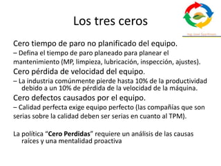 Los tres ceros
Cero tiempo de paro no planificado del equipo.
– Defina el tiempo de paro planeado para planear el
mantenimiento (MP, limpieza, lubricación, inspección, ajustes).
Cero pérdida de velocidad del equipo.
– La industria comúnmente pierde hasta 10% de la productividad
debido a un 10% de pérdida de la velocidad de la máquina.
Cero defectos causados por el equipo.
– Calidad perfecta exige equipo perfecto (las compañías que son
serias sobre la calidad deben ser serias en cuanto al TPM).
La política “Cero Perdidas” requiere un análisis de las causas
raíces y una mentalidad proactiva
 