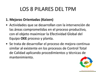 LOS 8 PILARES DEL TPM
1. Mejoras Orientadas (Kaizen)
• Actividades que se desarrollan con la intervención de
las áreas comprometidas en el proceso productivo,
con el objeto maximizar la Efectividad Global del
Equipo OEE proceso y planta.
• Se trata de desarrollar el proceso de mejora continua
similar al existente en los procesos de Control Total
de Calidad aplicando procedimientos y técnicas de
mantenimiento.
 