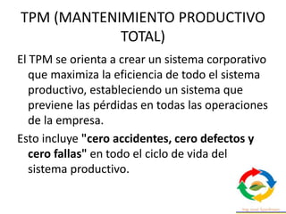 TPM (MANTENIMIENTO PRODUCTIVO
TOTAL)
El TPM se orienta a crear un sistema corporativo
que maximiza la eficiencia de todo el sistema
productivo, estableciendo un sistema que
previene las pérdidas en todas las operaciones
de la empresa.
Esto incluye "cero accidentes, cero defectos y
cero fallas" en todo el ciclo de vida del
sistema productivo.
 