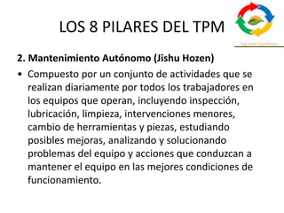 LOS 8 PILARES DEL TPM
2. Mantenimiento Autónomo (Jishu Hozen)
• Compuesto por un conjunto de actividades que se
realizan diariamente por todos los trabajadores en
los equipos que operan, incluyendo inspección,
lubricación, limpieza, intervenciones menores,
cambio de herramientas y piezas, estudiando
posibles mejoras, analizando y solucionando
problemas del equipo y acciones que conduzcan a
mantener el equipo en las mejores condiciones de
funcionamiento.
 