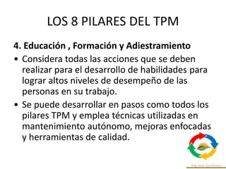 LOS 8 PILARES DEL TPM
4. Educación , Formación y Adiestramiento
• Considera todas las acciones que se deben
realizar para el desarrollo de habilidades para
lograr altos niveles de desempeño de las
personas en su trabajo.
• Se puede desarrollar en pasos como todos los
pilares TPM y emplea técnicas utilizadas en
mantenimiento autónomo, mejoras enfocadas
y herramientas de calidad.
 