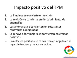 Impacto positivo del TPM
1. La limpieza se convierte en revisión
2. La revisión se convierte en descubrimiento de
anomalías
3. Las anomalías se convierten en cosas a ser
renovadas o mejoradas
4. La renovación y mejora se convierten en efectos
positivos
5. Los efectos positivos se convierten en orgullo en el
lugar de trabajo y mayor capacidad
 