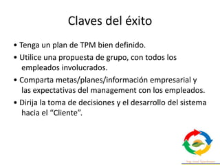 Claves del éxito
• Tenga un plan de TPM bien definido.
• Utilice una propuesta de grupo, con todos los
empleados involucrados.
• Comparta metas/planes/información empresarial y
las expectativas del management con los empleados.
• Dirija la toma de decisiones y el desarrollo del sistema
hacia el “Cliente”.
 