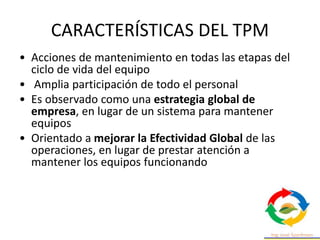 CARACTERÍSTICAS DEL TPM
• Acciones de mantenimiento en todas las etapas del
ciclo de vida del equipo
• Amplia participación de todo el personal
• Es observado como una estrategia global de
empresa, en lugar de un sistema para mantener
equipos
• Orientado a mejorar la Efectividad Global de las
operaciones, en lugar de prestar atención a
mantener los equipos funcionando
 