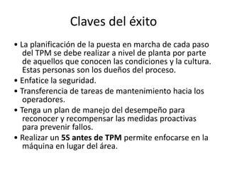 Claves del éxito
• La planificación de la puesta en marcha de cada paso
del TPM se debe realizar a nivel de planta por parte
de aquellos que conocen las condiciones y la cultura.
Estas personas son los dueños del proceso.
• Enfatice la seguridad.
• Transferencia de tareas de mantenimiento hacia los
operadores.
• Tenga un plan de manejo del desempeño para
reconocer y recompensar las medidas proactivas
para prevenir fallos.
• Realizar un 5S antes de TPM permite enfocarse en la
máquina en lugar del área.
 