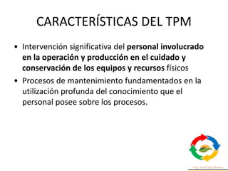 CARACTERÍSTICAS DEL TPM
• Intervención significativa del personal involucrado
en la operación y producción en el cuidado y
conservación de los equipos y recursos físicos
• Procesos de mantenimiento fundamentados en la
utilización profunda del conocimiento que el
personal posee sobre los procesos.
 