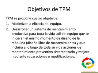 Objetivos de TPM
TPM se propone cuatro objetivos:
1. Maximizar la eficacia del equipo.
2. Desarrollar un sistema de mantenimiento
productivo para toda la vida útil del equipo que se
inicie en el mismo momento de diseño de la
máquina (diseño libre de mantenimiento) y que
incluirá a lo largo de toda su vida acciones de
mantenimiento preventivo sistematizado y mejora
mediante reparaciones o modificaciones.
 