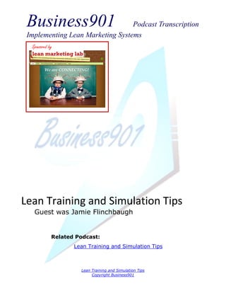 Business901                      Podcast Transcription
 Implementing Lean Marketing Systems
  Sponsored by




Lean Training and Simulation Tips
   Guest was Jamie Flinchbaugh


             Related Podcast:
                    Lean Training and Simulation Tips



                      Lean Training and Simulation Tips
                           Copyright Business901
 