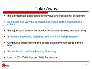 Take Away
▪ It is a systematic approach to drive value and operational excellence
▪ Be flexible and vary the approach depending on the organisation’s
culture
▪ It is a journey / endurance race for continuous learning and improving
▪ It requires leadership, discipline, and buy in on lean philosophy
▪ Continuous improvement and people development must go hand in
hand
▪ It is on the job, real time learning & training
▪ Lean is 20% Technical and 80% Behaivioral
5
 