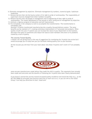 Ref. Patric P., 2014 - wwwdotleantechnologytransformationdotblogspotdotcom
The KAIZEN Institute Experts Owner, 2014 www.linkedin.com/groups/KAIZEN-Institute-Experts-4410060
b. Eliminate management by objective. Eliminate management by numbers, numerical goals. Substitute
leadership.
11. Remove barriers that rob the hourly worker of his right to pride of workmanship. The responsibility of
supervisors must be changed from sheer numbers to quality.
12. Remove barriers that rob people in management and in engineering of their right to pride of
workmanship. This means abolishment of the annual or merit rating and of management by objective.
13. Institute a vigorous program of education and self-improvement.
14. Put everybody in the company to work to accomplish the transformation. The transformation is
everybody's job.
Deming’s 14 points transformed manufacturing into a quality-focused delivery system. The same
benefits can be realized in IT, creating continuous improvement in IT processes and products. When
quality is built into your IT systems you can increase the value of your department to the business,
decrease time spent on downtime and reduce the load on team members who have to fix problems
caused by a lack of quality.
The Journey Toward Quality
I realize I am not giving much in the way of suggestions for translating the 14 points into action but I
would encourage you to study how you can facilitate making quality core to your business.
All the excuses you will hear from your team about why these 14 points won’t work in IT are probably
the
same excuses manufacturers made before they made the shift to quality. The arguments have already
been made and overcome and the benefits of following the 14 points have been clearly demonstrated.
If you haven’t started the journey toward increased quality excellence and would like help (e.g., as the
IEC/ISO 20000 its principles and practice) feel free to reach out to us, or you can link to the noted
Group, I can help you directions to start. Good luck!
 
