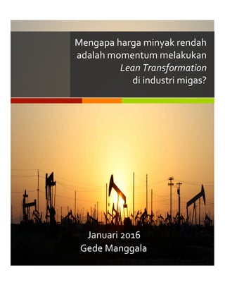  	
  
Gede	
  Manggala	
  
Mengapa	
  harga	
  minyak	
  rendah	
  
adalah	
  momentum	
  melakukan	
  
Lean	
  Transformation	
  	
  
di	
  industri	
  migas?	
  
Januari	
  2016	
  
 