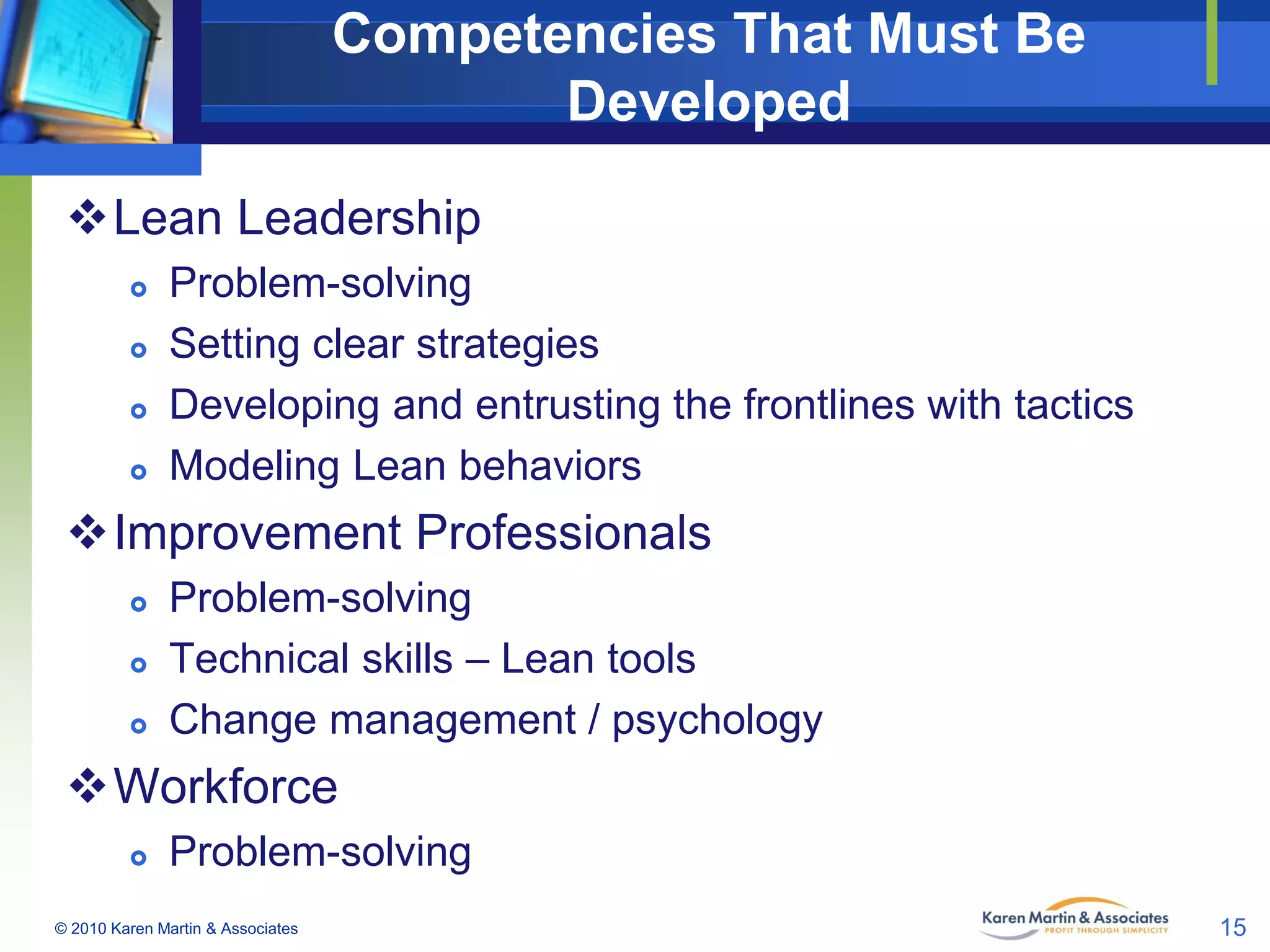 Competencies That Must Be
Developed
Lean Leadership





Problem-solving
Setting clear strategies
Developing and entrusting the frontlines with tactics
Modeling Lean behaviors

Improvement Professionals




Problem-solving
Technical skills – Lean tools
Change management / psychology

Workforce


Problem-solving

© 2010 Karen Martin & Associates

15

 
