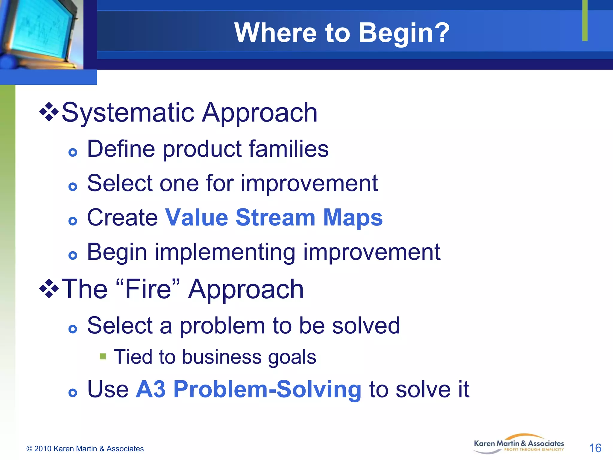 Where to Begin?
Systematic Approach






Define product families
Select one for improvement
Create Value Stream Maps
Begin implementing improvement

The “Fire” Approach


Select a problem to be solved
 Tied to business goals



Use A3 Problem-Solving to solve it

© 2010 Karen Martin & Associates

16

 