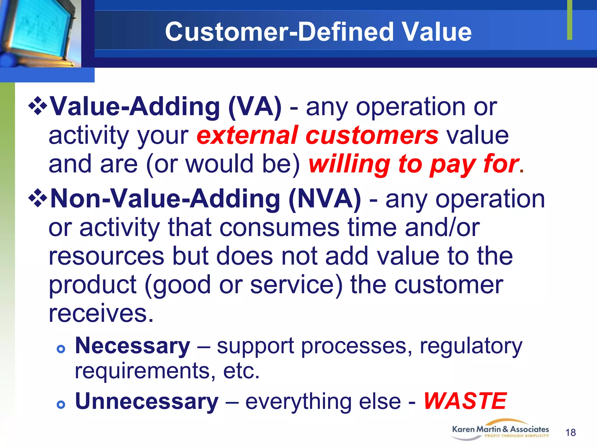 Customer-Defined Value
Value-Adding (VA) - any operation or
activity your external customers value
and are (or would be) willing to pay for.
Non-Value-Adding (NVA) - any operation
or activity that consumes time and/or
resources but does not add value to the
product (good or service) the customer
receives.




Necessary – support processes, regulatory
requirements, etc.
Unnecessary – everything else - WASTE
18

 