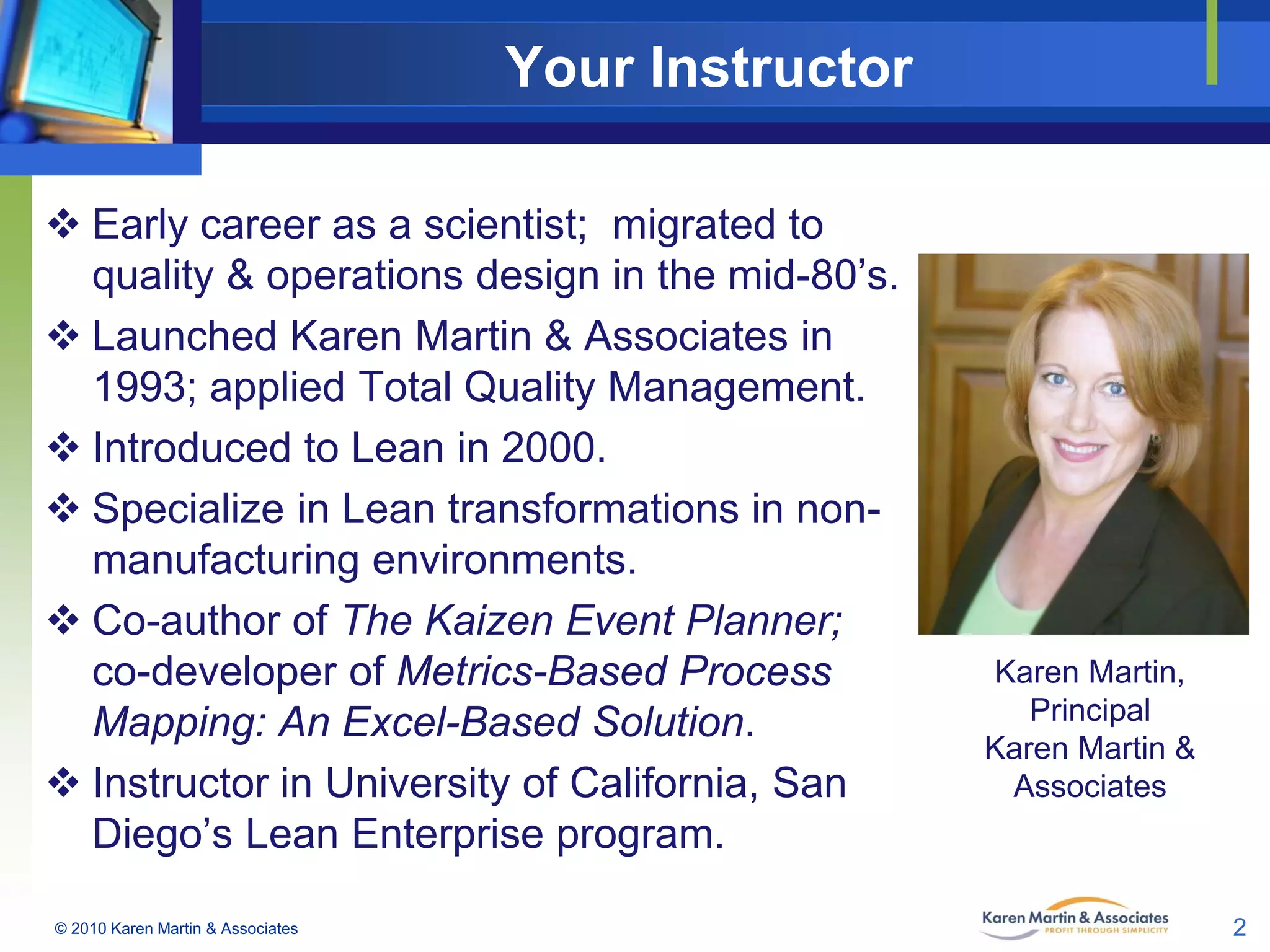 Your Instructor
 Early career as a scientist; migrated to
quality & operations design in the mid-80’s.
 Launched Karen Martin & Associates in
1993; applied Total Quality Management.
 Introduced to Lean in 2000.
 Specialize in Lean transformations in nonmanufacturing environments.
 Co-author of The Kaizen Event Planner;
co-developer of Metrics-Based Process
Mapping: An Excel-Based Solution.
 Instructor in University of California, San
Diego’s Lean Enterprise program.
© 2010 Karen Martin & Associates

Karen Martin,
Principal
Karen Martin &
Associates

2

 