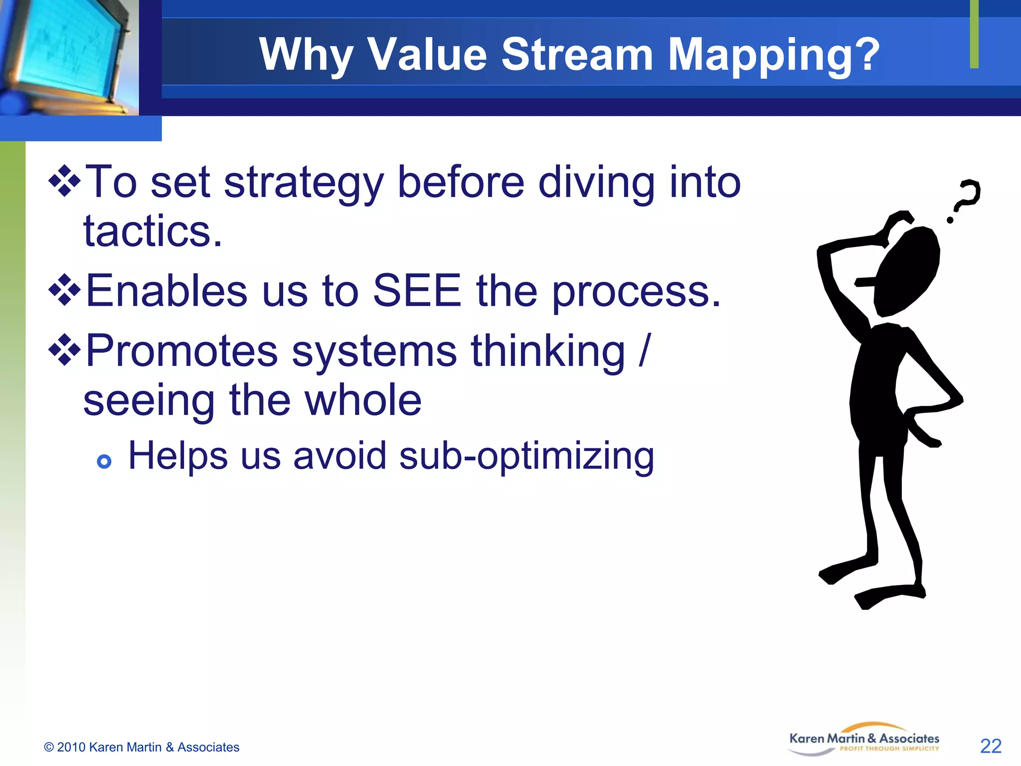 Why Value Stream Mapping?
To set strategy before diving into
tactics.
Enables us to SEE the process.
Promotes systems thinking /
seeing the whole


Helps us avoid sub-optimizing

© 2010 Karen Martin & Associates

22

 