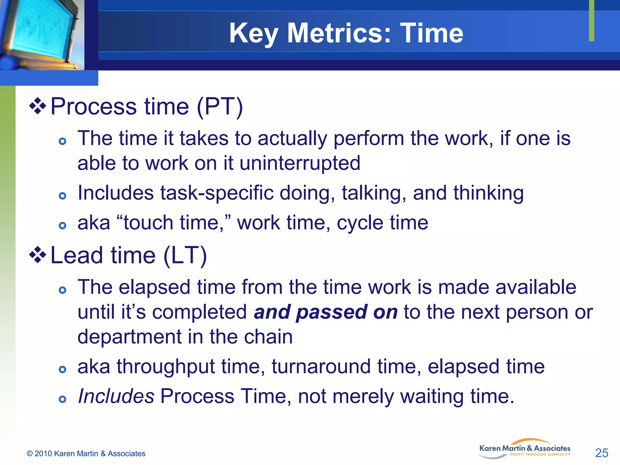 Key Metrics: Time
Process time (PT)






The time it takes to actually perform the work, if one is
able to work on it uninterrupted
Includes task-specific doing, talking, and thinking
aka “touch time,” work time, cycle time

Lead time (LT)





The elapsed time from the time work is made available
until it’s completed and passed on to the next person or
department in the chain
aka throughput time, turnaround time, elapsed time
Includes Process Time, not merely waiting time.

© 2010 Karen Martin & Associates

25

 