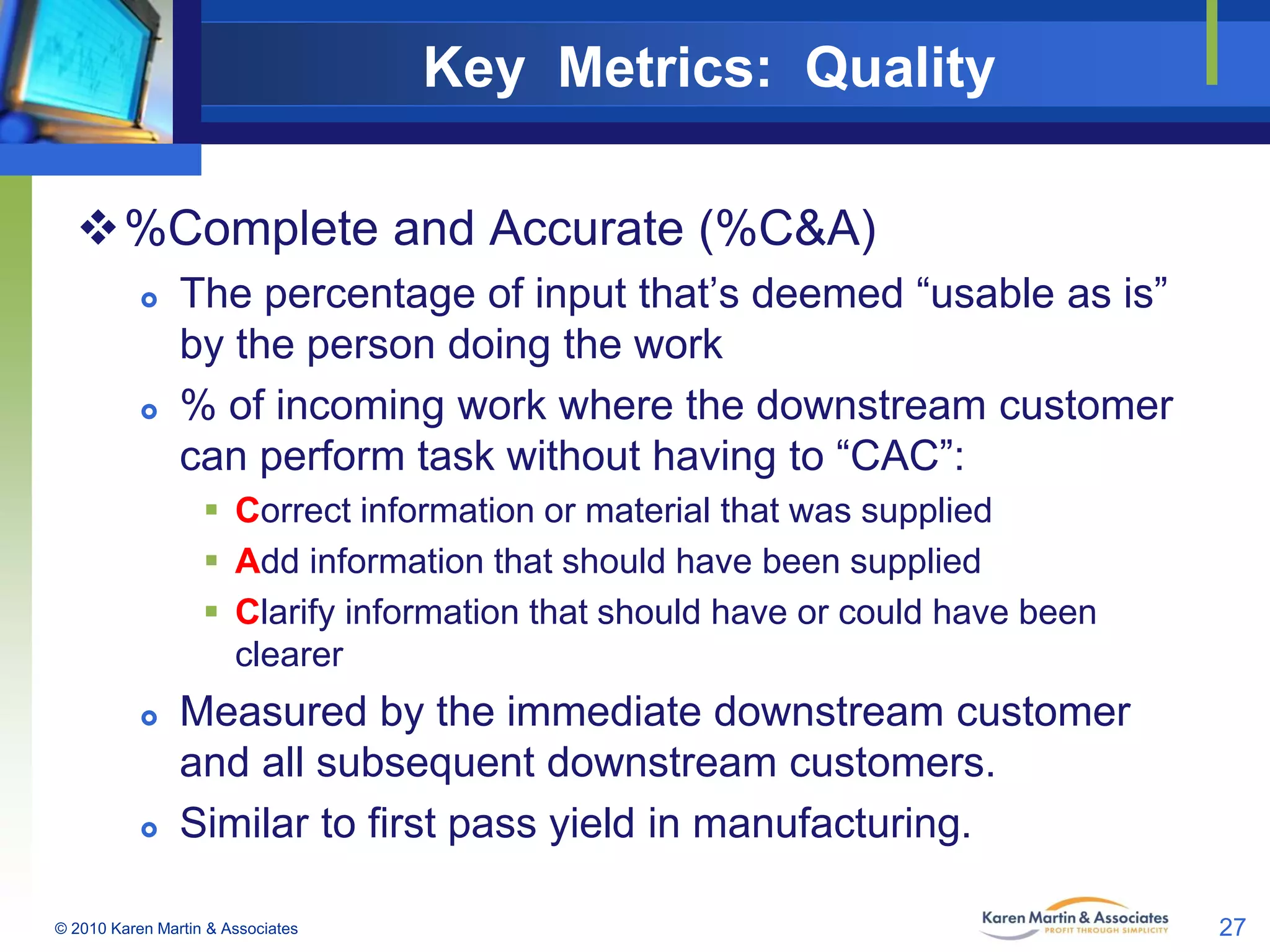 Key Metrics: Quality
%Complete and Accurate (%C&A)




The percentage of input that’s deemed “usable as is”
by the person doing the work
% of incoming work where the downstream customer
can perform task without having to “CAC”:
 Correct information or material that was supplied
 Add information that should have been supplied
 Clarify information that should have or could have been
clearer





Measured by the immediate downstream customer
and all subsequent downstream customers.
Similar to first pass yield in manufacturing.

© 2010 Karen Martin & Associates

27

 