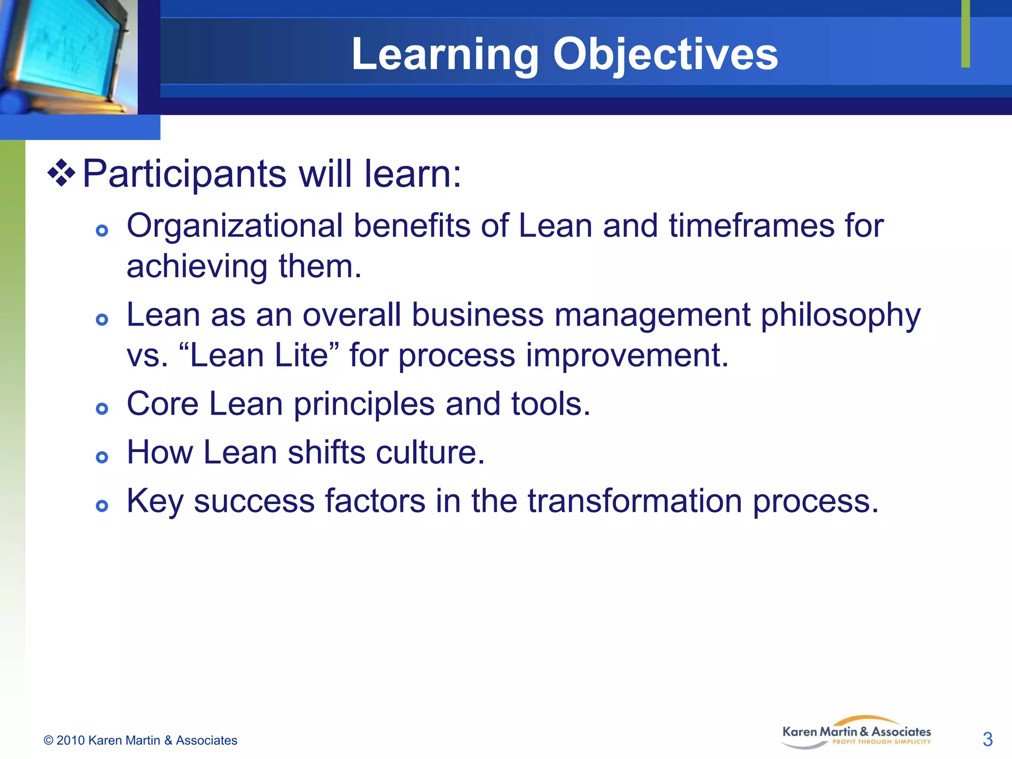 Learning Objectives
Participants will learn:









Organizational benefits of Lean and timeframes for
achieving them.
Lean as an overall business management philosophy
vs. “Lean Lite” for process improvement.
Core Lean principles and tools.
How Lean shifts culture.
Key success factors in the transformation process.

© 2010 Karen Martin & Associates

3

 