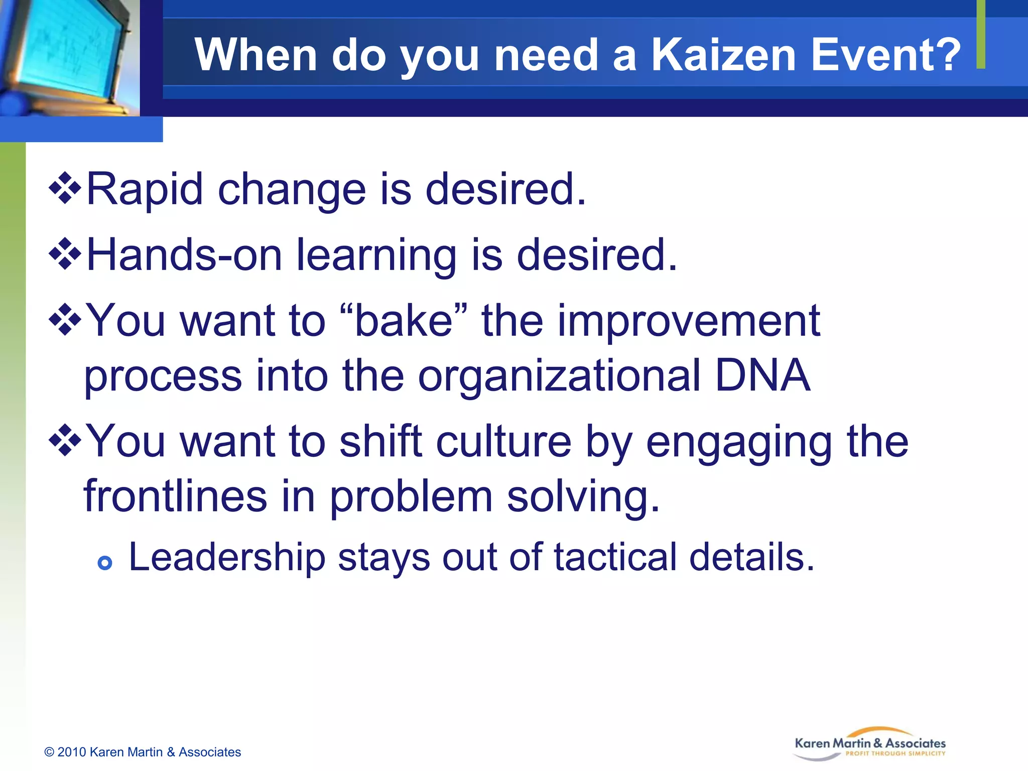 When do you need a Kaizen Event?
Rapid change is desired.
Hands-on learning is desired.
You want to “bake” the improvement
process into the organizational DNA
You want to shift culture by engaging the
frontlines in problem solving.


Leadership stays out of tactical details.

© 2010 Karen Martin & Associates

 