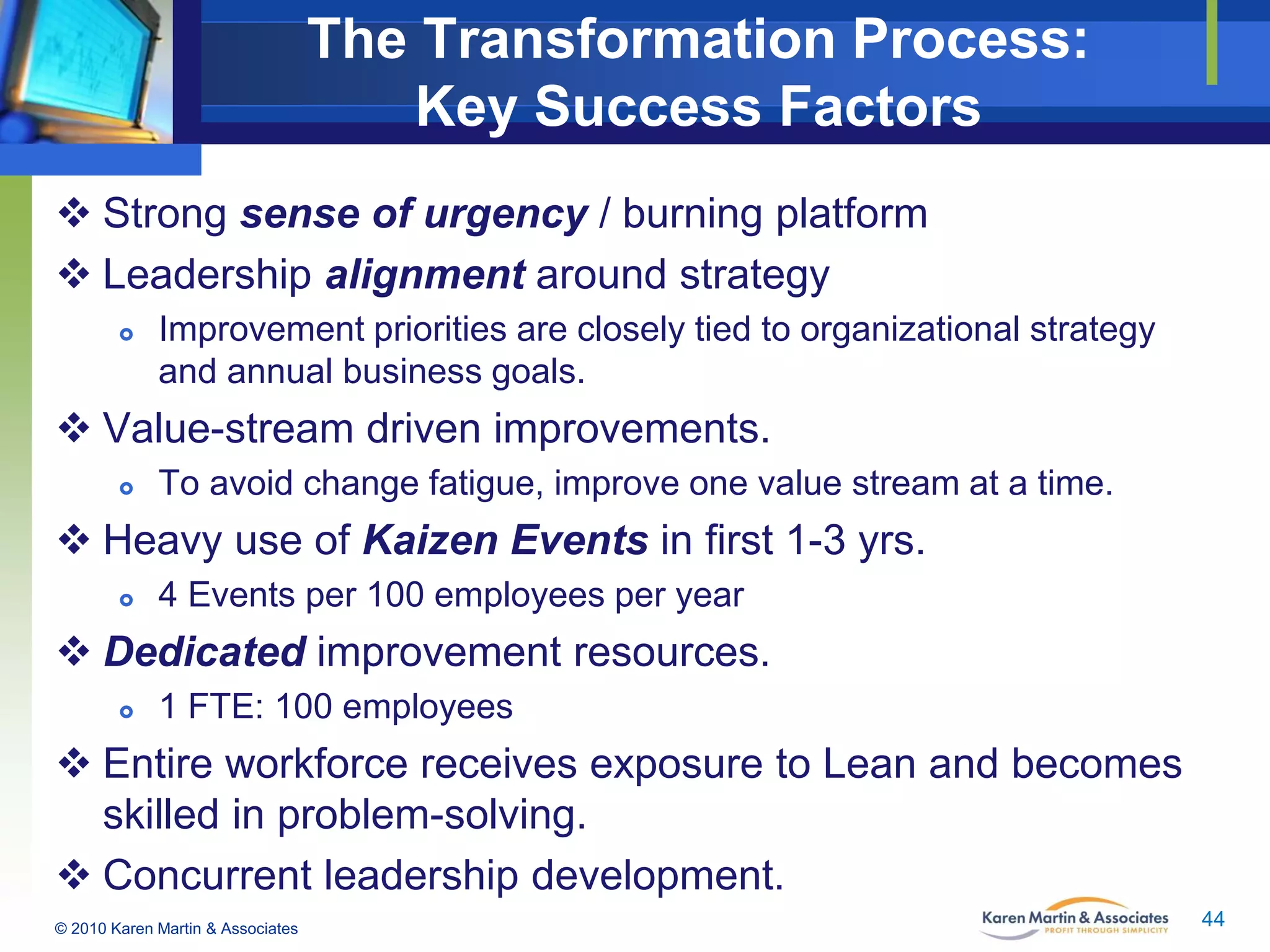 The Transformation Process:
Key Success Factors
 Strong sense of urgency / burning platform
 Leadership alignment around strategy


Improvement priorities are closely tied to organizational strategy
and annual business goals.

 Value-stream driven improvements.


To avoid change fatigue, improve one value stream at a time.

 Heavy use of Kaizen Events in first 1-3 yrs.


4 Events per 100 employees per year

 Dedicated improvement resources.


1 FTE: 100 employees

 Entire workforce receives exposure to Lean and becomes
skilled in problem-solving.
 Concurrent leadership development.
© 2010 Karen Martin & Associates

44

 