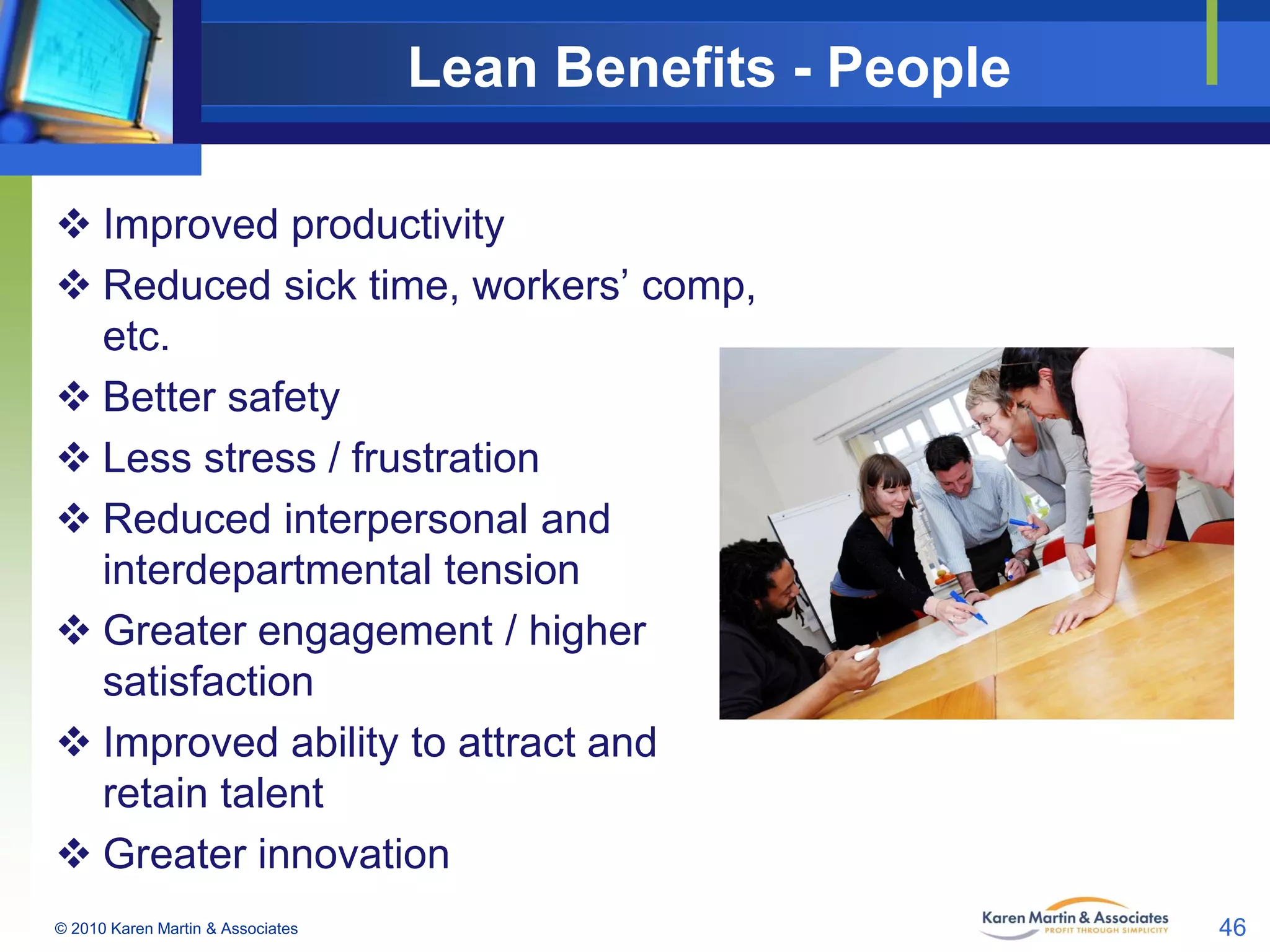 Lean Benefits - People
 Improved productivity
 Reduced sick time, workers’ comp,
etc.
 Better safety
 Less stress / frustration
 Reduced interpersonal and
interdepartmental tension
 Greater engagement / higher
satisfaction
 Improved ability to attract and
retain talent
 Greater innovation
© 2010 Karen Martin & Associates

46

 
