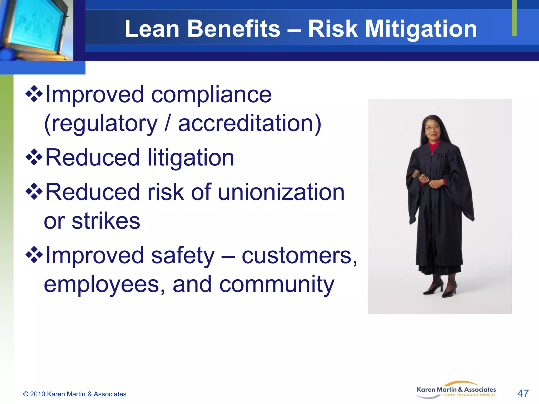 Lean Benefits – Risk Mitigation
Improved compliance
(regulatory / accreditation)
Reduced litigation
Reduced risk of unionization
or strikes
Improved safety – customers,
employees, and community

© 2010 Karen Martin & Associates

47

 