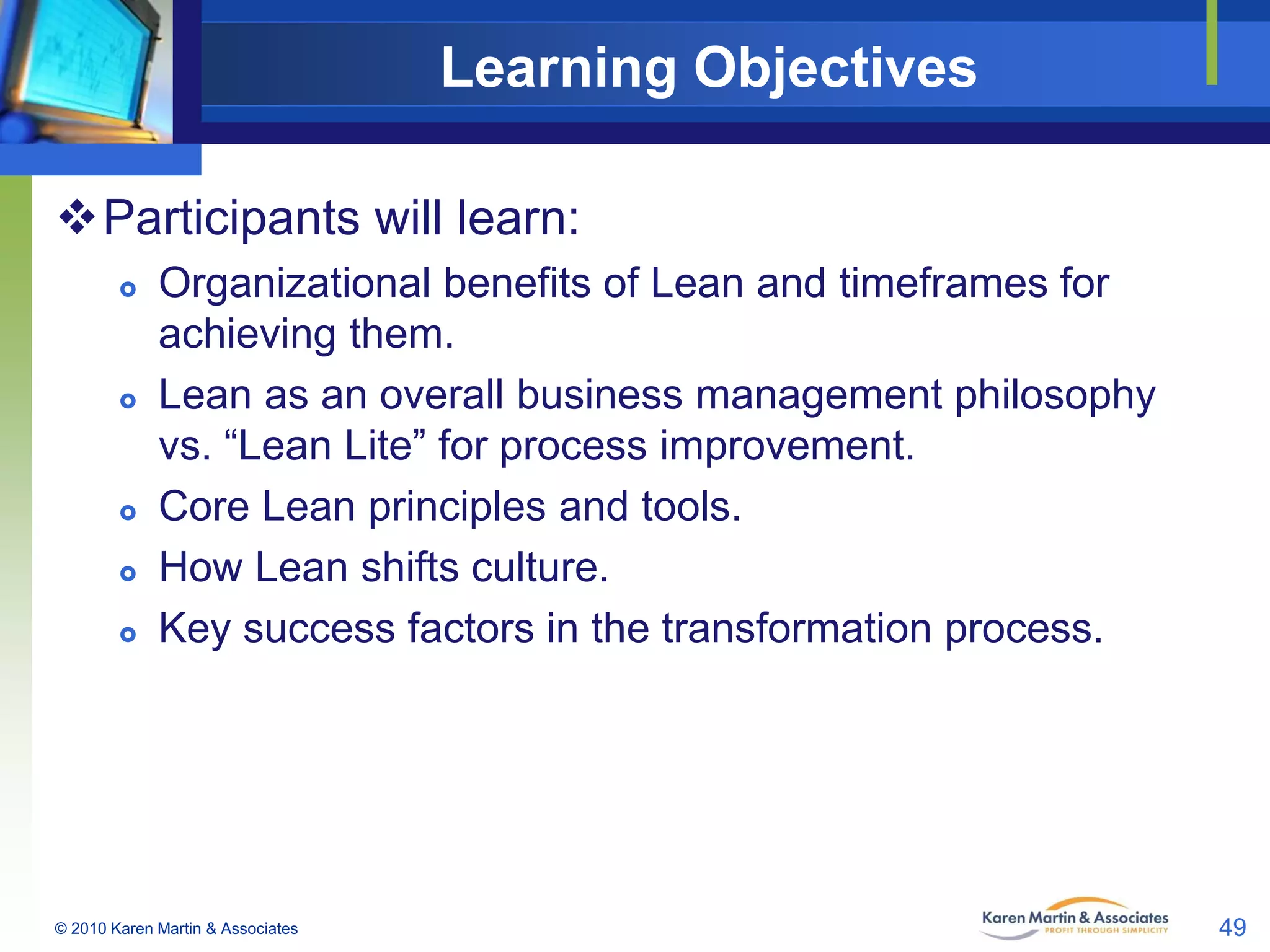 Learning Objectives
Participants will learn:









Organizational benefits of Lean and timeframes for
achieving them.
Lean as an overall business management philosophy
vs. “Lean Lite” for process improvement.
Core Lean principles and tools.
How Lean shifts culture.
Key success factors in the transformation process.

© 2010 Karen Martin & Associates

49

 