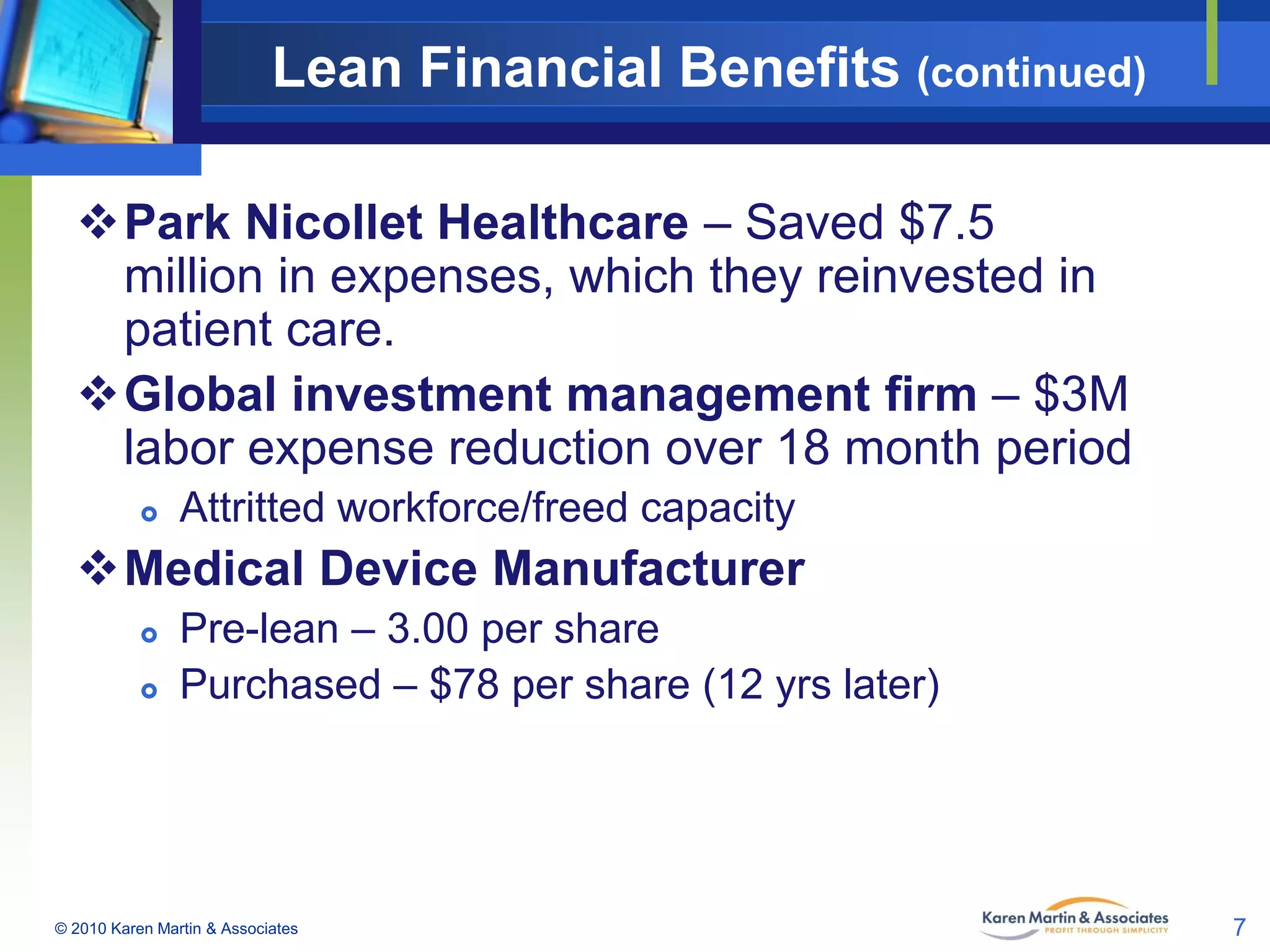 Lean Financial Benefits (continued)
Park Nicollet Healthcare – Saved $7.5
million in expenses, which they reinvested in
patient care.
Global investment management firm – $3M
labor expense reduction over 18 month period


Attritted workforce/freed capacity

Medical Device Manufacturer



Pre-lean – 3.00 per share
Purchased – $78 per share (12 yrs later)

© 2010 Karen Martin & Associates

7

 