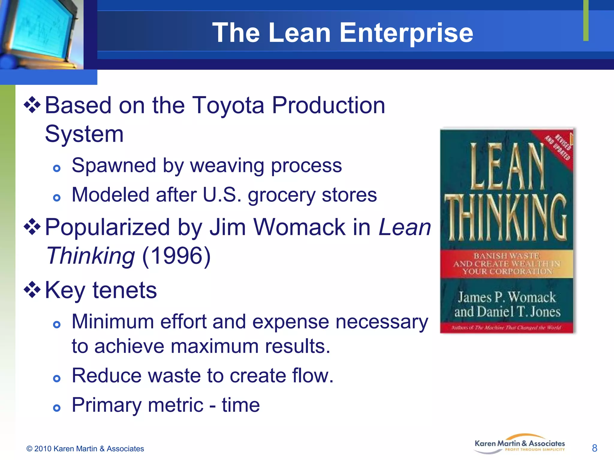 The Lean Enterprise
Based on the Toyota Production
System



Spawned by weaving process
Modeled after U.S. grocery stores

Popularized by Jim Womack in Lean
Thinking (1996)
Key tenets





Minimum effort and expense necessary
to achieve maximum results.
Reduce waste to create flow.
Primary metric - time

© 2010 Karen Martin & Associates

8

 