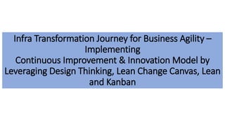 Case Study: Implementing continuous Improvement & Innovation
Infra Transformation Journey for Business Agility –
Implementing
Continuous Improvement & Innovation Model by
Leveraging Design Thinking, Lean Change Canvas, Lean
and Kanban
 