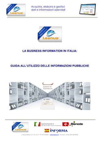  
L'Imprenditore s.r.l. P.I./C.F. 07155150969 – www.leanus.it - Numero Verde 800 8645888
	
  
Acquista, elabora e gestisci
dati e informazioni aziendali
	
  
LA BUSINESS INFORMATION IN ITALIA:
GUIDA ALL’UTILIZZO DELLE INFORMAZIONI PUBBLICHE
 