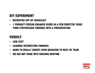 DIY EXPERIMENT
•  RECRUITED OFF OF CRAIGSLIST
•  1 PRODUCT PERSON ENGAGED USERS IN A FEW DIRECTED TASKS
   THEN SYNTHESIZED FINDINGS INTO A PRESENTATION


VERDICT
•    LOW COST
•    LEARNED INTERESTING FINDINGS
•    HARD TO REALLY CONVEY USER BEHAVIOR TO REST OF TEAM
•    WE DID NOT MAKE INTO ONGOING ROUTINE
 