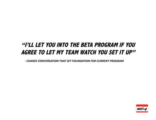 “I’LL LET YOU INTO THE BETA PROGRAM IF YOU
AGREE TO LET MY TEAM WATCH YOU SET IT UP”
 ‐ CHANCE CONVERSATION THAT SET FOUNDATION FOR CURRENT PROGRAM 
 