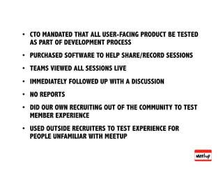 •  CTO MANDATED THAT ALL USER-FACING PRODUCT BE TESTED
   AS PART OF DEVELOPMENT PROCESS
•  PURCHASED SOFTWARE TO HELP SHARE/RECORD SESSIONS
•  TEAMS VIEWED ALL SESSIONS LIVE
•  IMMEDIATELY FOLLOWED UP WITH A DISCUSSION
•  NO REPORTS
•  DID OUR OWN RECRUITING OUT OF THE COMMUNITY TO TEST
   MEMBER EXPERIENCE
•  USED OUTSIDE RECRUITERS TO TEST EXPERIENCE FOR
   PEOPLE UNFAMILIAR WITH MEETUP
 