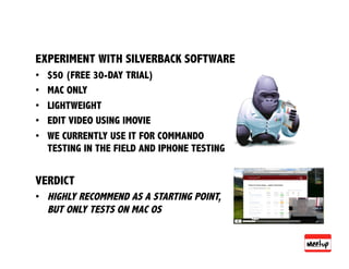 EXPERIMENT WITH SILVERBACK SOFTWARE
•    $50 (FREE 30-DAY TRIAL)
•    MAC ONLY
•    LIGHTWEIGHT
•    EDIT VIDEO USING IMOVIE
•    WE CURRENTLY USE IT FOR COMMANDO
     TESTING IN THE FIELD AND IPHONE TESTING


VERDICT
•  HIGHLY RECOMMEND AS A STARTING POINT,
   BUT ONLY TESTS ON MAC OS
 