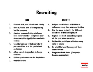Recruiting
                    DO                                         DON’T
1.    Practice with your friends and family   1.    Rely on the kindness of friends to
2.    Have 1 person own usability testing           volunteer every time you need testing
      for the company                         2.    Use the same tester(s) for different
3.    Create a screener listing minimum             iterations of the same project
      user requirements – completed over      3.    Explain too much about the purpose
      phone or online (guidelines available         of the test when recruiting
      online)                                 4.    Bother the participant with too many
4.    Consider using a vetted recruiter if          calls or emails
      you can afford it or for specialized    5.    Be afraid to turn them down if they
      audiences                                     seem “weird”
5.    Allow a week to schedule in-house       6.    Forget to thank them! (They may
      sessions                                      become evangelists)
6.    Follow up with testers the day before
7.    Offer incentive
 