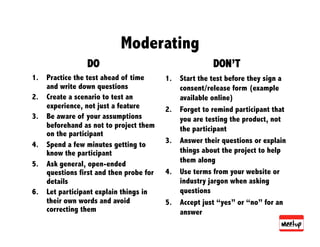 Moderating
                 DO                                    DON’T
1.  Practice the test ahead of time      1.  Start the test before they sign a
    and write down questions                 consent/release form (example
2.  Create a scenario to test an             available online)
    experience, not just a feature       2.  Forget to remind participant that
3.  Be aware of your assumptions             you are testing the product, not
    beforehand as not to project them        the participant
    on the participant
                                         3.  Answer their questions or explain
4.  Spend a few minutes getting to
    know the participant                     things about the project to help
5.  Ask general, open-ended                  them along
    questions first and then probe for   4.  Use terms from your website or
    details                                  industry jargon when asking
6.  Let participant explain things in        questions
    their own words and avoid            5.  Accept just “yes” or “no” for an
    correcting them                          answer
 