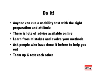 Do it!
•  Anyone can run a usability test with the right
   preparation and attitude
•  There is lots of advice available online
•  Learn from mistakes and evolve your methods
•  Ask people who have done it before to help you
   out
•  Team up & test each other
 