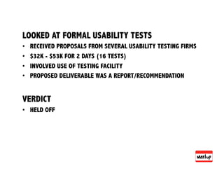 LOOKED AT FORMAL USABILITY TESTS
•    RECEIVED PROPOSALS FROM SEVERAL USABILITY TESTING FIRMS
•    $32K - $53K FOR 2 DAYS (16 TESTS)
•    INVOLVED USE OF TESTING FACILITY
•    PROPOSED DELIVERABLE WAS A REPORT/RECOMMENDATION


VERDICT
•  HELD OFF
 