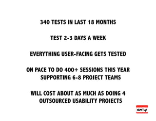 340 TESTS IN LAST 18 MONTHS

        TEST 2-3 DAYS A WEEK

 EVERYTHING USER-FACING GETS TESTED

ON PACE TO DO 400+ SESSIONS THIS YEAR
     SUPPORTING 6-8 PROJECT TEAMS

 WILL COST ABOUT AS MUCH AS DOING 4
    OUTSOURCED USABILITY PROJECTS
 